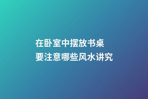 在卧室中摆放书桌 要注意哪些风水讲究